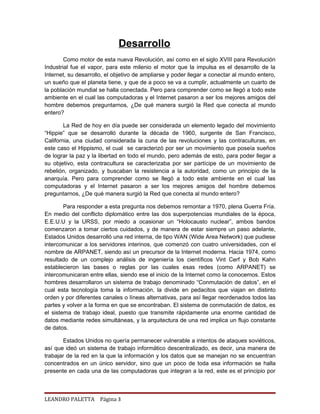 Desarrollo
        Como motor de esta nueva Revolución, así como en el siglo XVIII para Revolución
Industrial fue el vapor, para este milenio el motor que la impulsa es el desarrollo de la
Internet, su desarrollo, el objetivo de ampliarse y poder llegar a conectar al mundo entero,
un sueño que el planeta tiene, y que de a poco se va a cumplir, actualmente un cuarto de
la población mundial se halla conectada. Pero para comprender como se llegó a todo este
ambiente en el cual las computadoras y el Internet pasaron a ser los mejores amigos del
hombre debemos preguntarnos, ¿De qué manera surgió la Red que conecta al mundo
entero?

        La Red de hoy en día puede ser considerada un elemento legado del movimiento
“Hippie” que se desarrolló durante la década de 1960, surgente de San Francisco,
California, una ciudad considerada la cuna de las revoluciones y las contraculturas, en
este caso el Hippismo, el cual se caracterizó por ser un movimiento que poseía sueños
de lograr la paz y la libertad en todo el mundo, pero además de esto, para poder llegar a
su objetivo, esta contracultura se caracterizaba por ser partícipe de un movimiento de
rebelión, organizado, y buscaban la resistencia a la autoridad, como un principio de la
anarquía. Pero para comprender como se llegó a todo este ambiente en el cual las
computadoras y el Internet pasaron a ser los mejores amigos del hombre debemos
preguntarnos, ¿De qué manera surgió la Red que conecta al mundo entero?

        Para responder a esta pregunta nos debemos remontar a 1970, plena Guerra Fría.
En medio del conflicto diplomático entre las dos superpotencias mundiales de la época,
E.E.U.U y la URSS, por miedo a ocasionar un “Holocausto nuclear”, ambos bandos
comenzaron a tomar ciertos cuidados, y de manera de estar siempre un paso adelante,
Estados Unidos desarrolló una red interna, de tipo WAN (Wide Area Network) que pudiese
intercomunicar a los servidores interinos, que comenzó con cuatro universidades, con el
nombre de ARPANET, siendo así un precursor de la Internet moderna. Hacia 1974, como
resultado de un complejo análisis de ingeniería los científicos Vint Cerf y Bob Kahn
establecieron las bases o reglas por las cuales esas redes (como ARPANET) se
intercomunicaran entre ellas, siendo ese el inicio de la Internet como la conocemos. Estos
hombres desarrollaron un sistema de trabajo denominado “Conmutación de datos”, en el
cual esta tecnología toma la información, la divide en pedacitos que viajan en distinto
orden y por diferentes canales o líneas alternativas, para así llegar reordenados todos las
partes y volver a la forma en que se encontraban. El sistema de conmutación de datos, es
el sistema de trabajo ideal, puesto que transmite rápidamente una enorme cantidad de
datos mediante redes simultáneas, y la arquitectura de una red implica un flujo constante
de datos.

        Estados Unidos no quería permanecer vulnerable a intentos de ataques soviéticos,
así que ideó un sistema de trabajo informático descentralizado, es decir, una manera de
trabajar de la red en la que la información y los datos que se manejan no se encuentran
concentrados en un único servidor, sino que un poco de toda esa información se halla
presente en cada una de las computadoras que integran a la red, este es el principio por



LEANDRO PALETTA Página 3
 