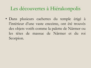 Les découvertes à Hiérakonpolis
• Dans plusieurs cachettes du temple érigé à
l’intérieur d’une vaste enceinte, ont été trouvés
des objets votifs comme la palette de Nârmer ou
les têtes de massue de Nârmer et du roi
Scorpion.
 