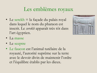 Les emblèmes royaux
• Le serekh = la façade du palais royal
dans lequel le nom du pharaon est
inscrit. Le serekh apparaît très tôt dans
l’art égyptien.
• La masse
• Le sceptre
• Le faucon est l’animal tutélaire de la
royauté, l’autorité suprême sur la terre
avec le devoir divin de maintenir l’ordre
et l’équilibre établis par les dieux.
 