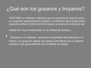 ¿Qué son los gusanos y troyanos?
• TROYANO un software malicioso que se presenta al usuario como 
  un programa aparentemente legítimo e inofensivo pero al ejecutarlo 
  ocasiona daños.[1] [2] El término troyano proviene de la historia del 

   caballo de Troya mencionado en la Odisea de Homero     . 
•  Gusanos s un malware  que tiene la propiedad de duplicarse a sí 
   mismo. Los gusanos utilizan las partes automáticas de un sistema 
   operativo que generalmente son invisibles al usuario.
 