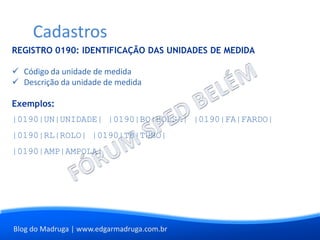 Blog do Madruga | www.edgarmadruga.com.br
REGISTRO 0190: IDENTIFICAÇÃO DAS UNIDADES DE MEDIDA
 Código da unidade de medida
 Descrição da unidade de medida
Exemplos:
|0190|UN|UNIDADE| |0190|BO|BOLSA| |0190|FA|FARDO|
|0190|RL|ROLO| |0190|TB|TUBO|
|0190|AMP|AMPOLA|
Cadastros
 