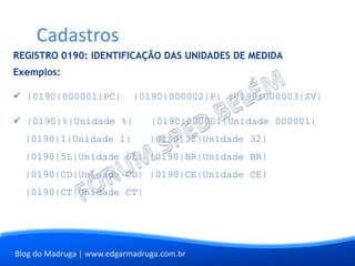 Blog do Madruga | www.edgarmadruga.com.br
REGISTRO 0190: IDENTIFICAÇÃO DAS UNIDADES DE MEDIDA
Exemplos:
 |0190|000001|PC| |0190|000002|P| |0190|000003|SV|
 |0190|%|Unidade %| |0190|000001|Unidade 000001|
|0190|1|Unidade 1| |0190|32|Unidade 32|
|0190|5L|Unidade 5L| |0190|BR|Unidade BR|
|0190|CD|Unidade CD| |0190|CE|Unidade CE|
|0190|CT|Unidade CT|
Cadastros
 