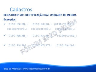 Blog do Madruga | www.edgarmadruga.com.br
REGISTRO 0190: IDENTIFICAÇÃO DAS UNIDADES DE MEDIDA
Exemplos:
 |0190|UN|UN.| |0190|KG|KG.| |0190|78|78.|
|0190|PC|PC.| |0190|00|00.| |0190|83|83.|
 |0190|AM|AM_| |0190|AP|AP_| |0190|CT|CT_|
 |0190|FA|FA1| |0190|KT|KT1| |0190|LA|LA1|
Cadastros
 