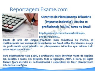 Gerentes de Planejamento Tributário
(impostos indiretos): Um dos 10
profissionais (muito) raros no Brasil
http://exame.abril.com.br/carreira/noticias/os-
profissionais-raros-...
Reportagem Exame.com
Diante de uma das cargas tributárias mais complexas do mundo, as
multinacionais que acabam de desembarcar no Brasil estão, literalmente, à caça
de profissionais especializados em planejamento tributário que saibam tudo
sobre impostos indiretos. ...
Para desempenhar este papel, o profissional deve entender muito do negócio
em questão e saber, em detalhes, toda a legislação. Além, é claro, de inglês
fluente (para atender as multinacionais) e capacidade de fazer planejamento
tributário estratégico.
 