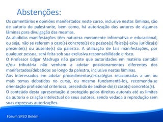 Fórum SPED Belém
Os comentários e opiniões manifestados neste curso, inclusive nestas lâminas, são
de autoria do palestrante, bem como, há autorização dos autores de algumas
lâminas para divulgação das mesmas.
As aludidas manifestações têm natureza meramente informativa e educacional,
ou seja, não se referem a caso(s) concreto(s) de pessoa(s) física(s) e/ou jurídica(s)
presente(s) ou ausente(s) da palestra. A utilização de tais manifestações, por
qualquer pessoa, será feita sob sua exclusiva responsabilidade e risco.
O Professor Edgar Madruga não garante que autoridades em matéria contábil
e/ou tributária não venham a adotar posicionamentos diferentes dos
manifestados/debatidos ao longo da palestra, inclusive nestas lâminas.
Aos interessados em adotar procedimentos/estratégias relacionadas a um ou
mais temas debatidos no curso, ou mesmo fundamentá-los, recomenda-se
orientação profissional criteriosa, precedida de análise do(s) caso(s) concretos(s).
O conteúdo desta apresentação é protegido pelos direitos autorais até os limites
da autoria e criação intelectual de seus autores, sendo vedada a reprodução sem
suas expressas autorizações.
Abstenções:
 