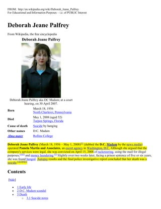 FROM: http://en.wikipedia.org/wiki/Deborah_Jeane_Palfrey
For Educational and Information Purposes – i.e. of PUBLIC Interest



Deborah Jeane Palfrey
From Wikipedia, the free encyclopedia
            Deborah Jeane Palfrey




 Deborah Jeane Palfrey aka DC Madam; at a court
           hearing, on 30 April 2007.
                     March 18, 1956
Born
                     North Charleroi, Pennsylvania
                     May 1, 2008 (aged 52)
Died
                     Tarpon Springs, Florida
Cause of death       Suicide by hanging
Other names          D.C. Madam
Alma mater           Rollins College

Deborah Jeane Palfrey (March 18, 1956 – May 1, 2008)[1] (dubbed the D.C. Madam by the news media)
operated Pamela Martin and Associates, an escort agency in Washington, D.C. Although she argued that the
company's services were legal, she was convicted on April 15, 2008 of racketeering, using the mail for illegal
purposes,[1][2] and money laundering.[2] Slightly over two weeks later, facing a prison sentence of five or six years,
she was found hanged. Autopsy results and the final police investigative report concluded that her death was a
suicide.[1][3][4][5]


Contents
[hide]

        1 Early life
        2 D.C. Madam scandal
        3 Death
            o 3.1 Suicide notes
 