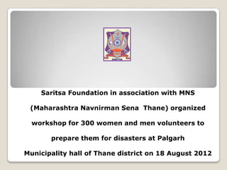 Saritsa Foundation in association with MNS
(Maharashtra Navnirman Sena Thane) organized
workshop for 300 women and men volunteers to
prepare them for disasters at Palgarh
Municipality hall of Thane district on 18 August 2012

 