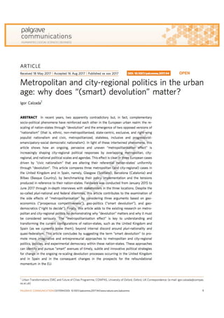 ARTICLE
Received 18 May 2017 | Accepted 16 Aug 2017 | Published 19 Sep 2017
Metropolitan and city-regional politics in the urban
age: why does “(smart) devolution” matter?
Igor Calzada1
ABSTRACT In recent years, two apparently contradictory but, in fact, complementary
socio-political phenomena have reinforced each other in the European urban realm: the re-
scaling of nation-states through “devolution” and the emergence of two opposed versions of
“nationalism” (that is, ethnic, non-metropolitanised, state-centric, exclusive, and right-wing
populist nationalism and civic, metropolitanized, stateless, inclusive and progressivist-
emancipatory-social democratic nationalism). In light of these intertwined phenomena, this
article shows how an ongoing, pervasive and uneven “metropolitanisation effect” is
increasingly shaping city-regional political responses by overlapping metropolitan, city-
regional, and national political scales and agendas. This effect is clear in three European cases
driven by “civic nationalism” that are altering their referential nation-states’ uniformity
through “devolution”. This article compares three metropolitan (and city-regional) cases in
the United Kingdom and in Spain, namely, Glasgow (Scotland), Barcelona (Catalonia) and
Bilbao (Basque Country), by benchmarking their policy implementation and the tensions
produced in reference to their nation-states. Fieldwork was conducted from January 2015 to
June 2017 through in-depth interviews with stakeholders in the three locations. Despite the
so-called pluri-national and federal dilemmas, this article contributes to the examination of
the side effects of “metropolitanisation” by considering three arguments based on geo-
economics (“prosperous competitiveness”), geo-politics (“smart devolution”), and geo-
democratics (“right to decide”). Finally, this article adds to the existing research on metro-
politan and city-regional politics by demonstrating why “devolution” matters and why it must
be considered seriously. The “metropolitanisation effect” is key to understanding and
transforming the current conﬁgurations of nation-states, such as the United Kingdom and
Spain (as we currently know them), beyond internal discord around pluri-nationality and
quasi-federalism. This article concludes by suggesting the term “smart devolution” to pro-
mote more imaginative and entrepreneurial approaches to metropolitan and city-regional
politics, policies, and experimental democracy within these nation-states. These approaches
can identify and pursue “smart” avenues of timely, subtle and innovative political strategies
for change in the ongoing re-scaling devolution processes occurring in the United Kingdom
and in Spain and in the consequent changes in the prospects for the refoundational
momentum in the EU.
DOI: 10.1057/palcomms.2017.94 OPEN
1 Urban Transformations ESRC and Future of Cities Programme, COMPAS, University of Oxford, Oxford, UK Correspondence: (e-mail: igor.calzada@compas.
ox.ac.uk)
PALGRAVE COMMUNICATIONS |3:17094 |DOI: 10.1057/palcomms.2017.94 |www.nature.com/palcomms 1
 