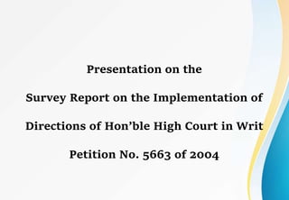 Presentation on the
Survey Report on the Implementation of
Directions of Hon’ble High Court in Writ
Petition No. 5663 of 2004
 