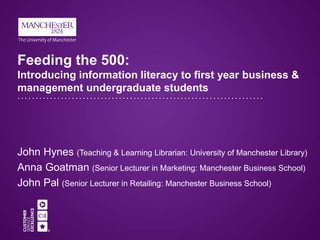 Feeding the 500:
Introducing information literacy to first year business &
management undergraduate students
John Hynes (Teaching & Learning Librarian: University of Manchester Library)
Anna Goatman (Senior Lecturer in Marketing: Manchester Business School)
John Pal (Senior Lecturer in Retailing: Manchester Business School)
 