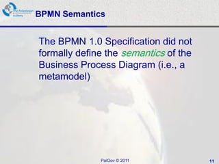 BPMN Semantics


The BPMN 1.0 Specification did not
formally define the semantics of the
Business Process Diagram (i.e., a
metamodel)




              PalGov © 2011            11
 