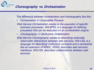 Choreography vs Orchestration

The difference between orchestration and choreography like this:
• Orchestration == Executable Process
Web Service Orchestration relates to the execution of specific
  business processes. WS-BPEL is a language for defining
  processes that can be executed on an orchestration engine.
• Choreography == Multi-party Collaboration
Web Service Choreography relates to describing externally
  observable interactions between web services. WS-CDL is a
  language for describing multi-party contracts and is somewhat
  like an extension of WSDL: WSDL describes web services
  interfaces, WS-CDL describes collaborations between web
  services.




                      PalGov © 2011                           40
 