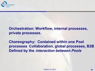 Orchestration: Workflow, internal processes,
private processes.

Choreography: Contained within one Pool
processes Collaboration, global processes, B2B
Defined by the interaction between Pools



                   PalGov © 2011               41
 