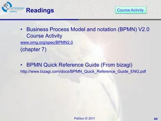 Readings                                    Course Activity



• Business Process Model and notation (BPMN) V2.0
  Course Activity
www.omg.org/spec/BPMN2.0
(chapter 7)

• BPMN Quick Reference Guide (From bizagi)
http://www.bizagi.com/docs/BPMN_Quick_Reference_Guide_ENG.pdf




                           PalGov © 2011                        44
 