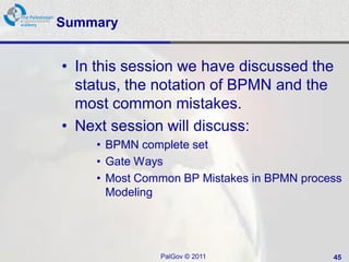 Summary


• In this session we have discussed the
  status, the notation of BPMN and the
  most common mistakes.
• Next session will discuss:
     • BPMN complete set
     • Gate Ways
     • Most Common BP Mistakes in BPMN process
       Modeling




               PalGov © 2011                45
 