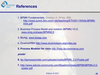 References

1. BPMN Fundamentals, Stephen A. White, IBM,
     http://www.zurich.ibm.com/~olz/teaching/ETH2011/White-BPMN-
     Intro.pdf

2. Business Process Model and notation (BPMN) V2.0,
    www.omg.org/spec/BPMN2.0

3. BizAgi, www.bizagi.com

4. DiveIntoPBM http://www.diveintobpm.org/index.jsp

5. Process Modeler for visio http://help.itp-commerce.com

poster

6. ttp://bpmessentials.com/uploads/media/BPMN_2.0-Poster.pdf

7. http://www.adonis-community.com/fileadmin/media/BPMN/BPMN-2.0-
    poster.pdf

                        PalGov © 2011                              46
 