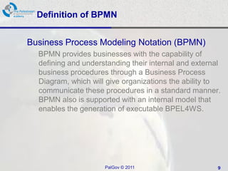 Definition of BPMN


Business Process Modeling Notation (BPMN)
  BPMN provides businesses with the capability of
  defining and understanding their internal and external
  business procedures through a Business Process
  Diagram, which will give organizations the ability to
  communicate these procedures in a standard manner.
  BPMN also is supported with an internal model that
  enables the generation of executable BPEL4WS.




                     PalGov © 2011                     9
 