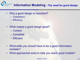 Information Modeling - The need for good design

• Why a good design is important?
   – Consistency
   – Efficiency


• What makes a good design good?
  – Correct
  – Complete
  – Efficient

• What skills you should have to be a good information
  modeler?
• What approaches exist to help you reach good models?
                        PalGov © 2011                    11
 