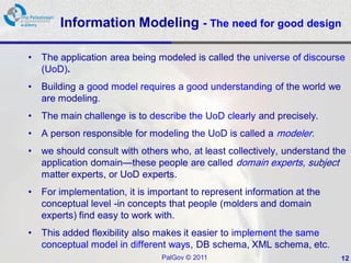 Information Modeling - The need for good design

•   The application area being modeled is called the universe of discourse
    (UoD).
•   Building a good model requires a good understanding of the world we
    are modeling.
•   The main challenge is to describe the UoD clearly and precisely.
•   A person responsible for modeling the UoD is called a modeler.
•   we should consult with others who, at least collectively, understand the
    application domain—these people are called domain experts, subject
    matter experts, or UoD experts.
•   For implementation, it is important to represent information at the
    conceptual level -in concepts that people (molders and domain
    experts) find easy to work with.
•   This added flexibility also makes it easier to implement the same
    conceptual model in different ways, DB schema, XML schema, etc.
                                PalGov © 2011                             12
 
