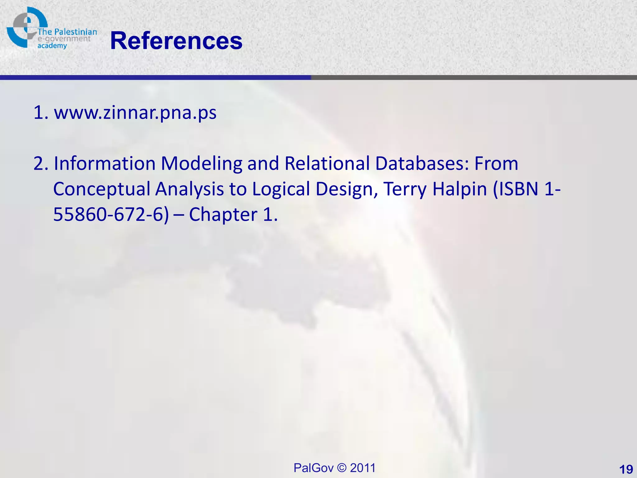 References

1. www.zinnar.pna.ps

2. Information Modeling and Relational Databases: From
   Conceptual Analysis to Logical Design, Terry Halpin (ISBN 1-
   55860-672-6) – Chapter 1.




                               PalGov © 2011                      19
 