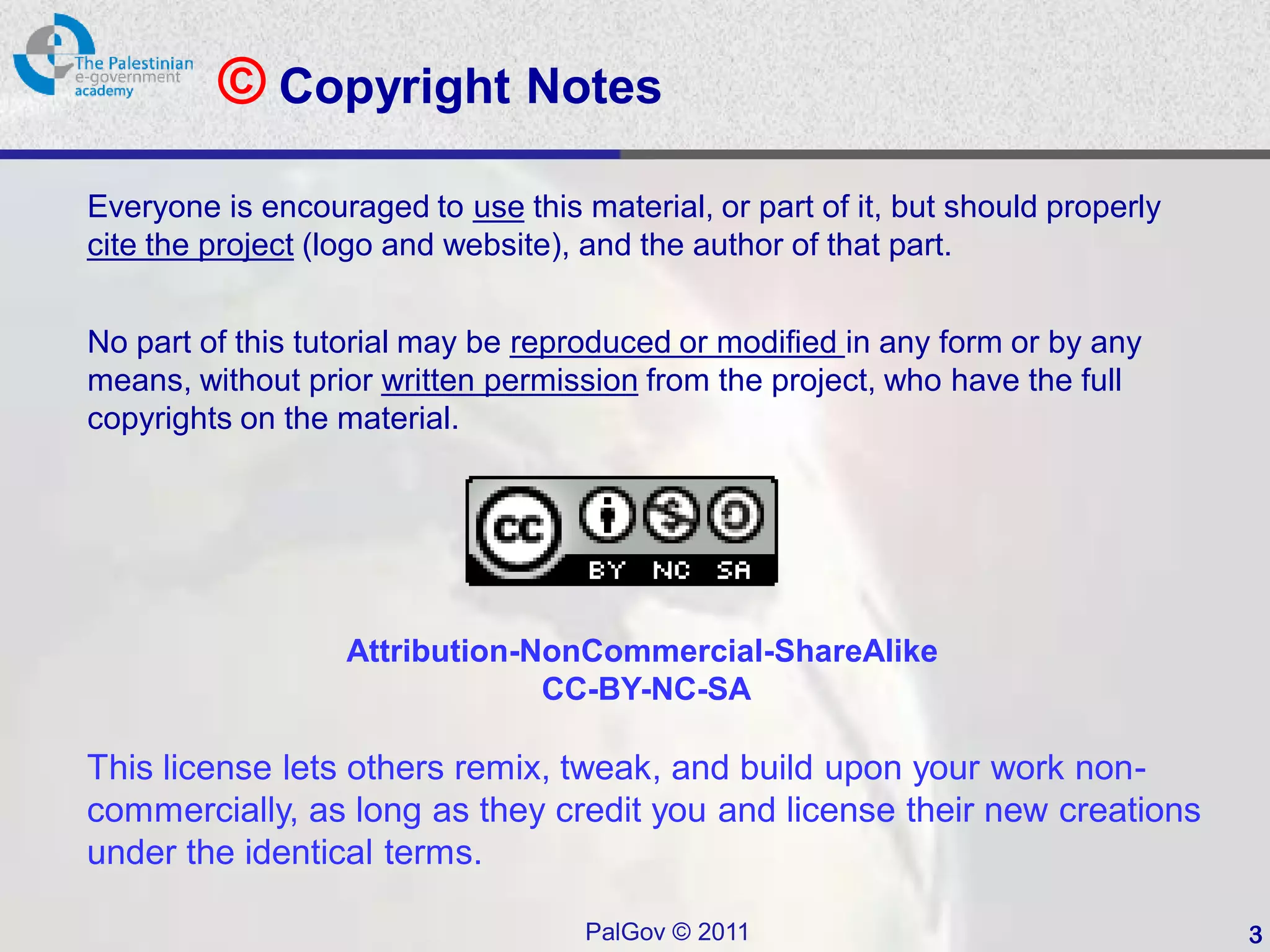 © Copyright Notes
Everyone is encouraged to use this material, or part of it, but should properly
cite the project (logo and website), and the author of that part.


No part of this tutorial may be reproduced or modified in any form or by any
means, without prior written permission from the project, who have the full
copyrights on the material.




                   Attribution-NonCommercial-ShareAlike
                                CC-BY-NC-SA

This license lets others remix, tweak, and build upon your work non-
commercially, as long as they credit you and license their new creations
under the identical terms.

                                    PalGov © 2011                                 3
 