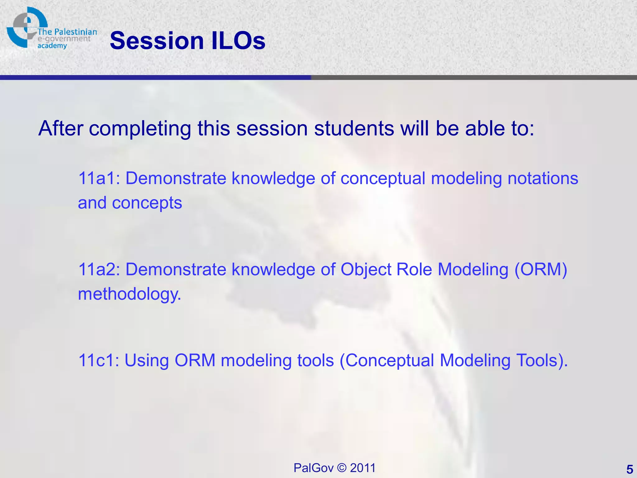 Session ILOs


After completing this session students will be able to:

    11a1: Demonstrate knowledge of conceptual modeling notations
    and concepts


    11a2: Demonstrate knowledge of Object Role Modeling (ORM)
    methodology.


    11c1: Using ORM modeling tools (Conceptual Modeling Tools).




                             PalGov © 2011                         5
 