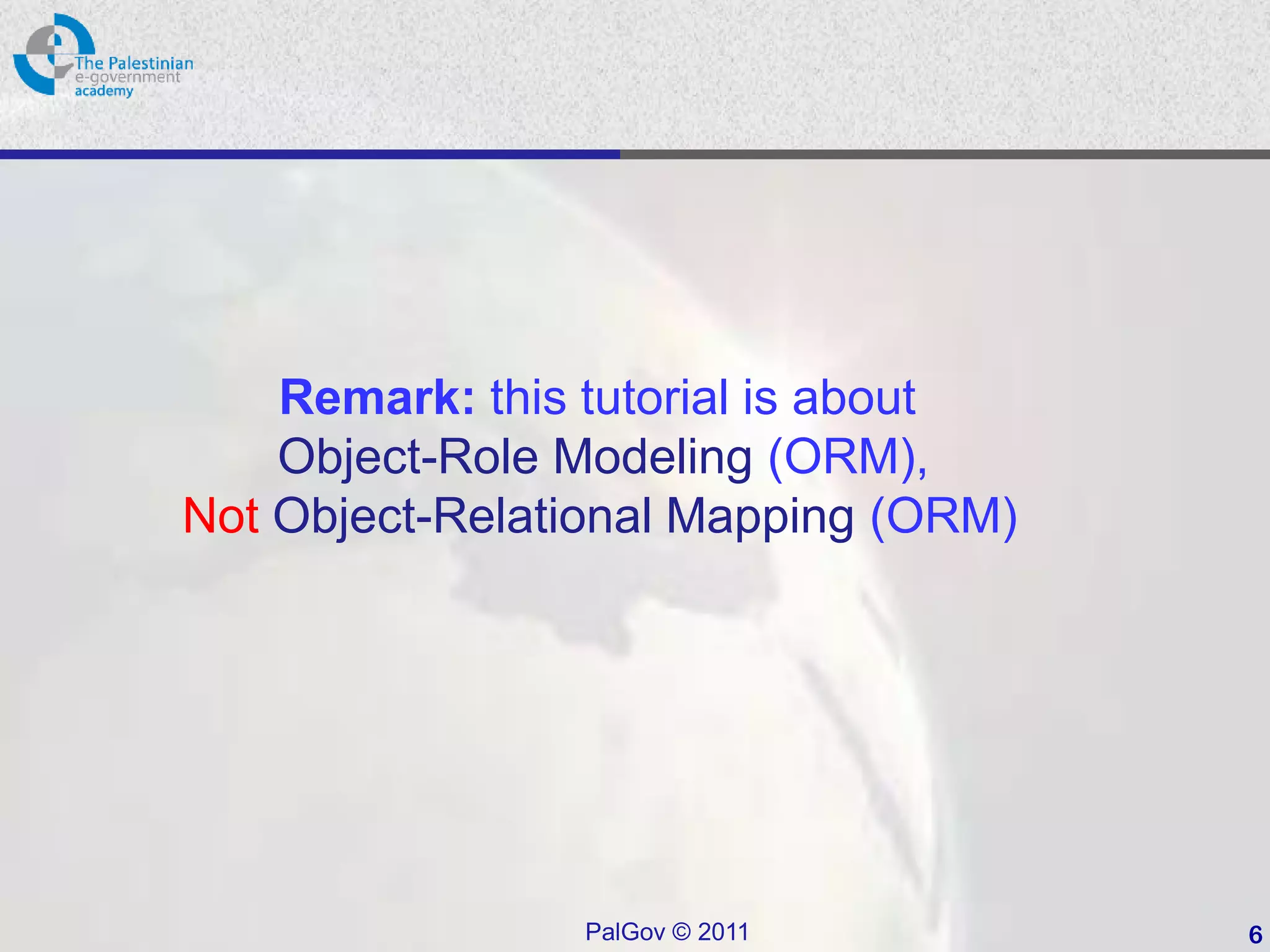 Remark: this tutorial is about
    Object-Role Modeling (ORM),
Not Object-Relational Mapping (ORM)




                PalGov © 2011         6
 