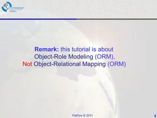 Remark: this tutorial is about
    Object-Role Modeling (ORM),
Not Object-Relational Mapping (ORM)




                PalGov © 2011         6
 
