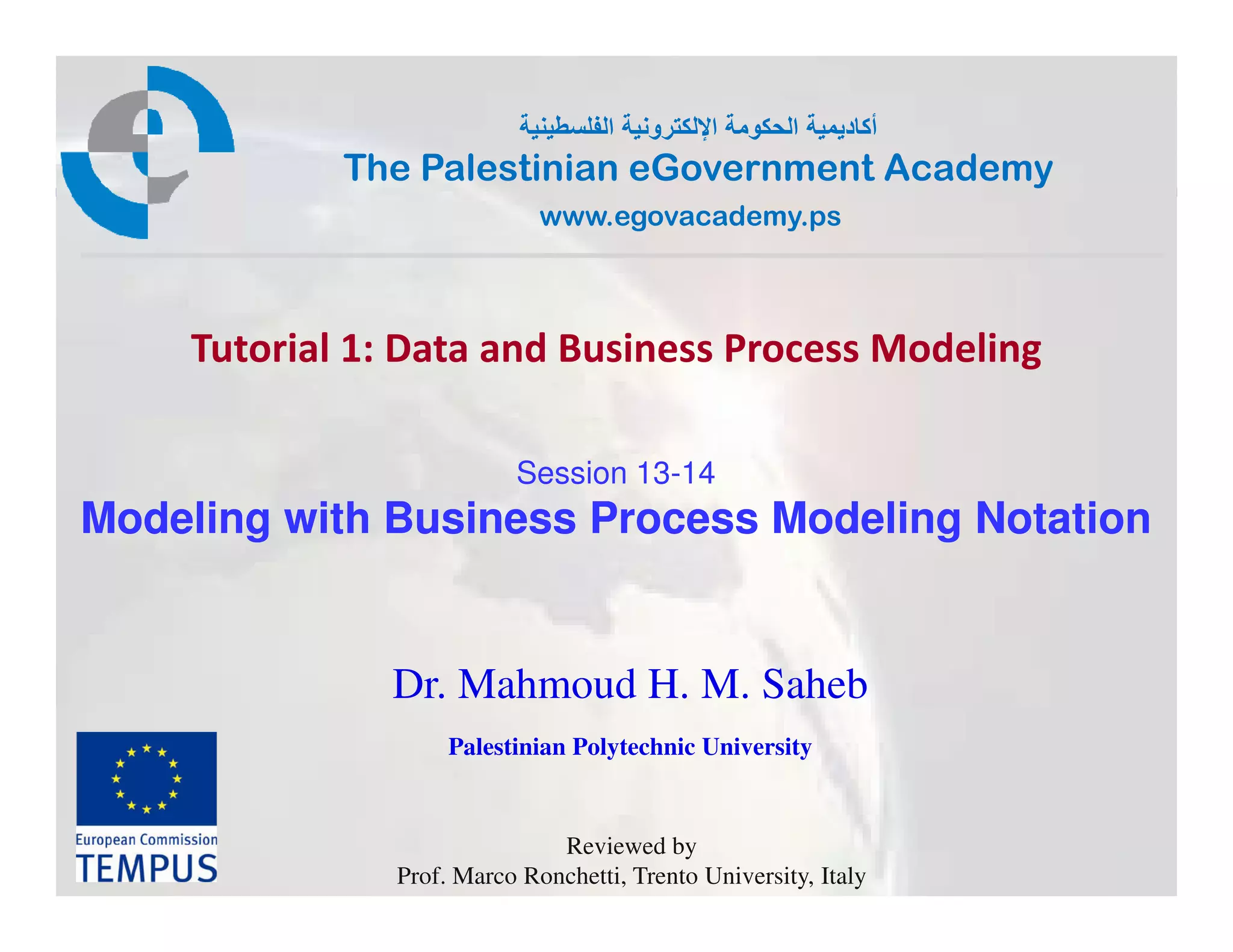 ‫ط‬     ‫ا‬   ‫رو‬    ‫ا‬   ‫و‬   ‫ا‬    ‫أ د‬
            The Palestinian eGovernment Academy
                             www.egovacademy.ps



    Tutorial 1: Data and Business Process Modeling

                          Session 13-14
Modeling with Business Process Modeling Notation


              Dr. Mahmoud H. M. Saheb
                    Palestinian Polytechnic University


                              Reviewed by
               Prof. Marco Ronchetti, Trento University, Italy
 