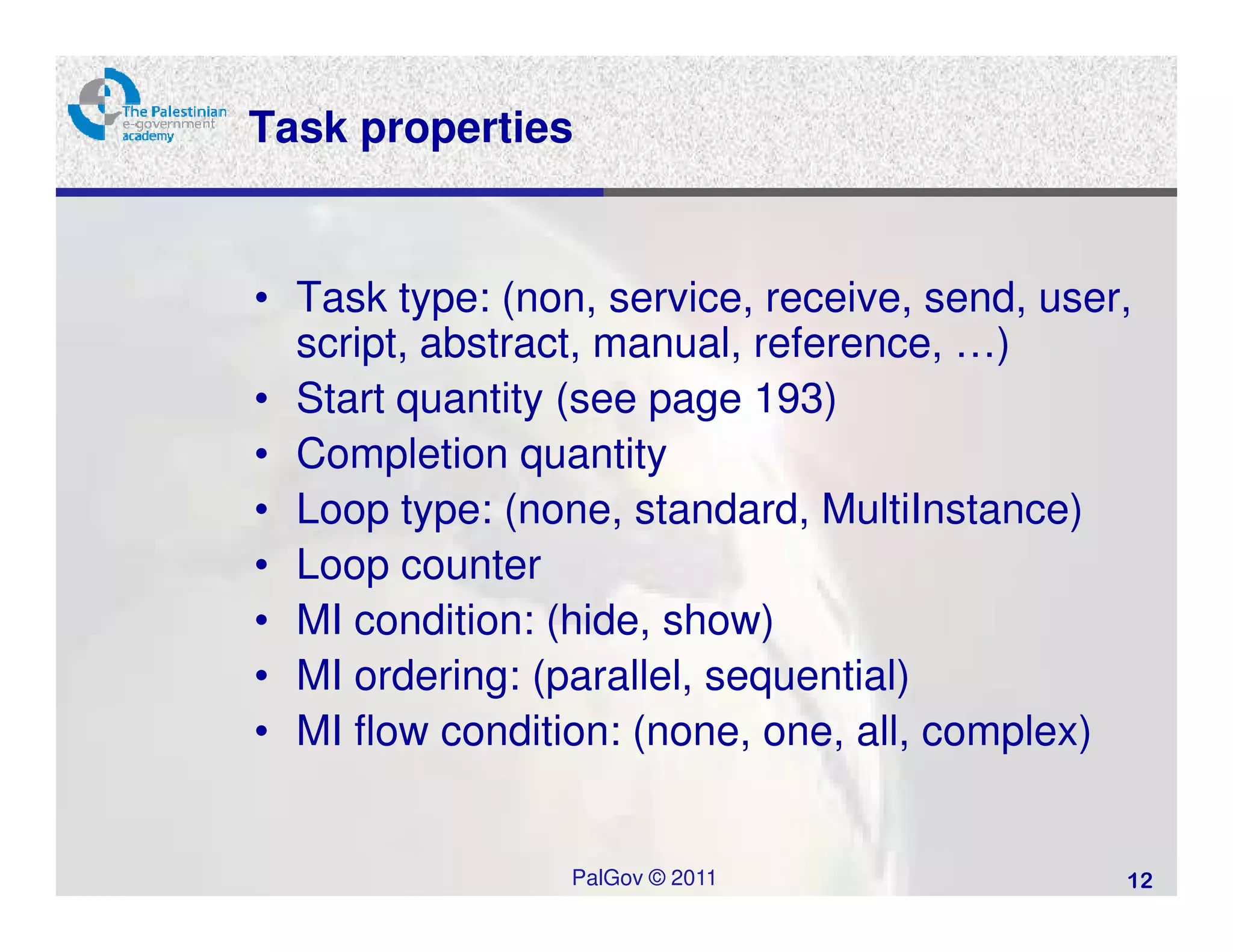 Task properties


• Task type: (non, service, receive, send, user,
  script, abstract, manual, reference, …)
• Start quantity (see page 193)
• Completion quantity
• Loop type: (none, standard, MultiInstance)
• Loop counter
• MI condition: (hide, show)
• MI ordering: (parallel, sequential)
• MI flow condition: (none, one, all, complex)


                 PalGov © 2011                 12
 