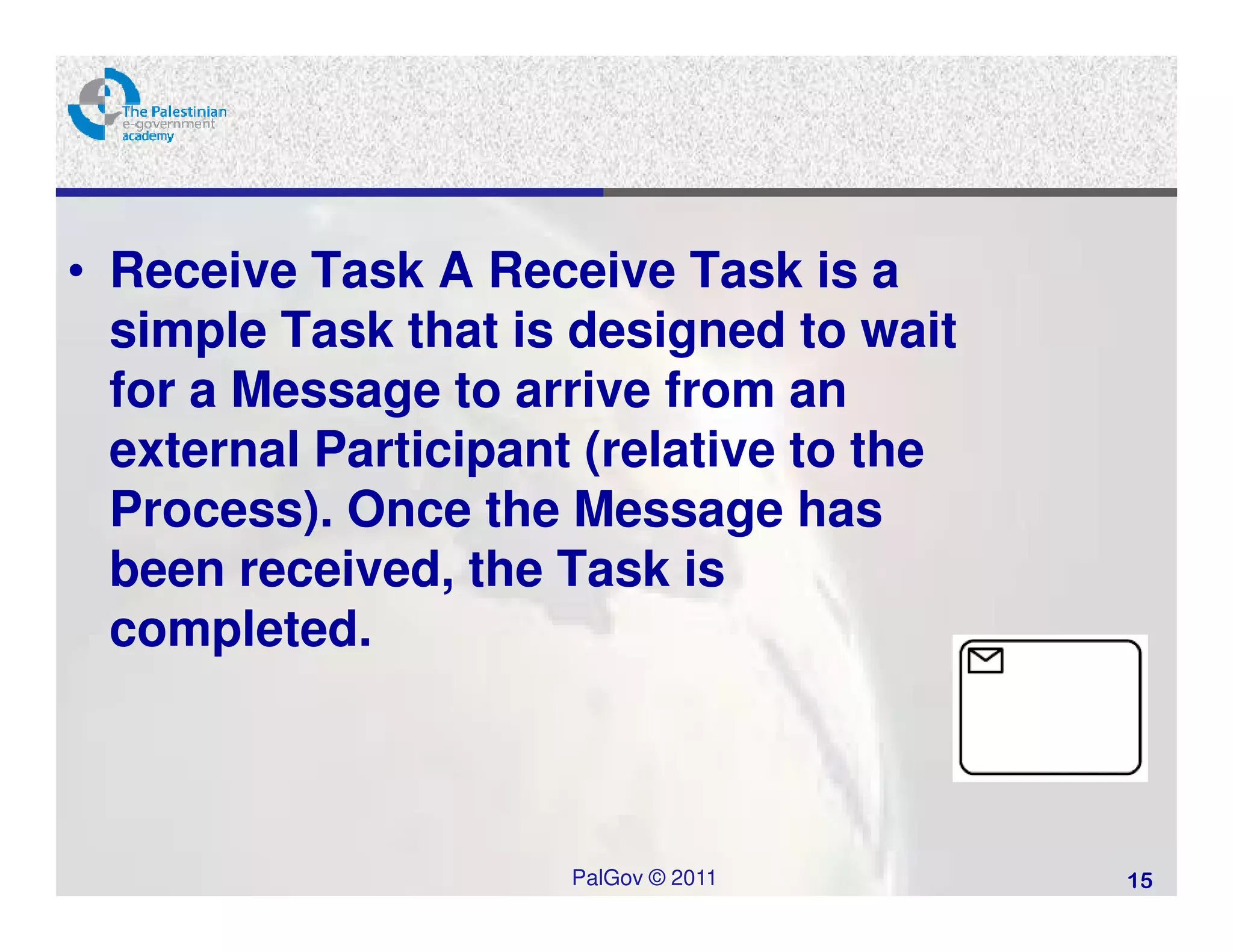 • Receive Task A Receive Task is a
  simple Task that is designed to wait
  for a Message to arrive from an
  external Participant (relative to the
  Process). Once the Message has
  been received, the Task is
  completed.



                      PalGov © 2011       15
 