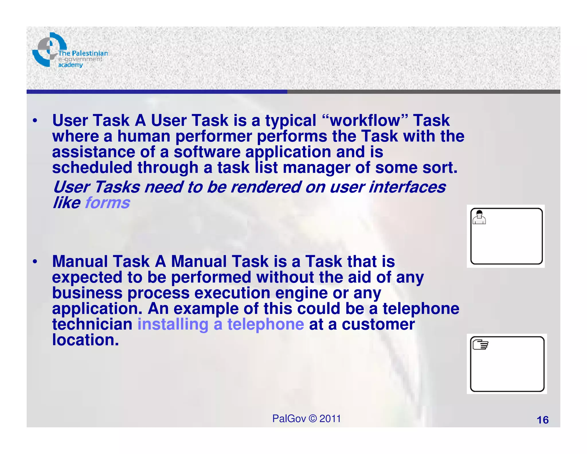 • User Task A User Task is a typical “workflow” Task
  where a human performer performs the Task with the
  assistance of a software application and is
  scheduled through a task list manager of some sort.
  User Tasks need to be rendered on user interfaces
  like forms


• Manual Task A Manual Task is a Task that is
  expected to be performed without the aid of any
  business process execution engine or any
  application. An example of this could be a telephone
  technician installing a telephone at a customer
  location.



                              PalGov © 2011              16
 