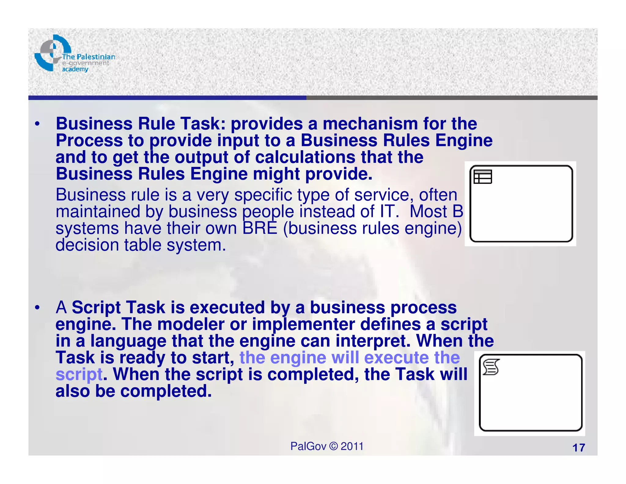 • Business Rule Task: provides a mechanism for the
  Process to provide input to a Business Rules Engine
  and to get the output of calculations that the
  Business Rules Engine might provide.
  Business rule is a very specific type of service, often
  maintained by business people instead of IT. Most BPM
  systems have their own BRE (business rules engine) or
  decision table system.


• A Script Task is executed by a business process
  engine. The modeler or implementer defines a script
  in a language that the engine can interpret. When the
  Task is ready to start, the engine will execute the
  script. When the script is completed, the Task will
  also be completed.


                               PalGov © 2011                17
 