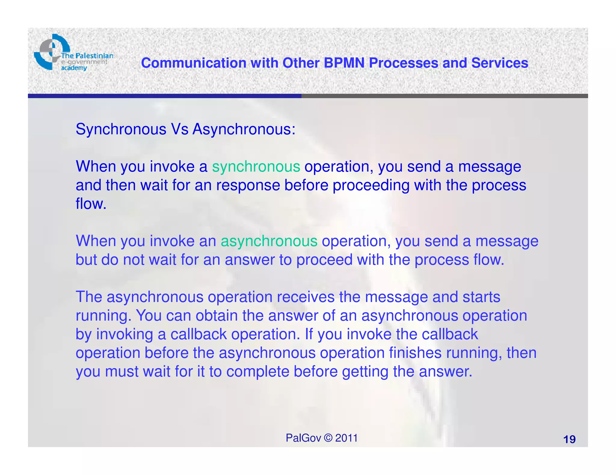 Communication with Other BPMN Processes and Services



Synchronous Vs Asynchronous:

When you invoke a synchronous operation, you send a message
and then wait for an response before proceeding with the process
flow.

When you invoke an asynchronous operation, you send a message
but do not wait for an answer to proceed with the process flow.

The asynchronous operation receives the message and starts
running. You can obtain the answer of an asynchronous operation
by invoking a callback operation. If you invoke the callback
operation before the asynchronous operation finishes running, then
you must wait for it to complete before getting the answer.



                              PalGov © 2011                          19
 