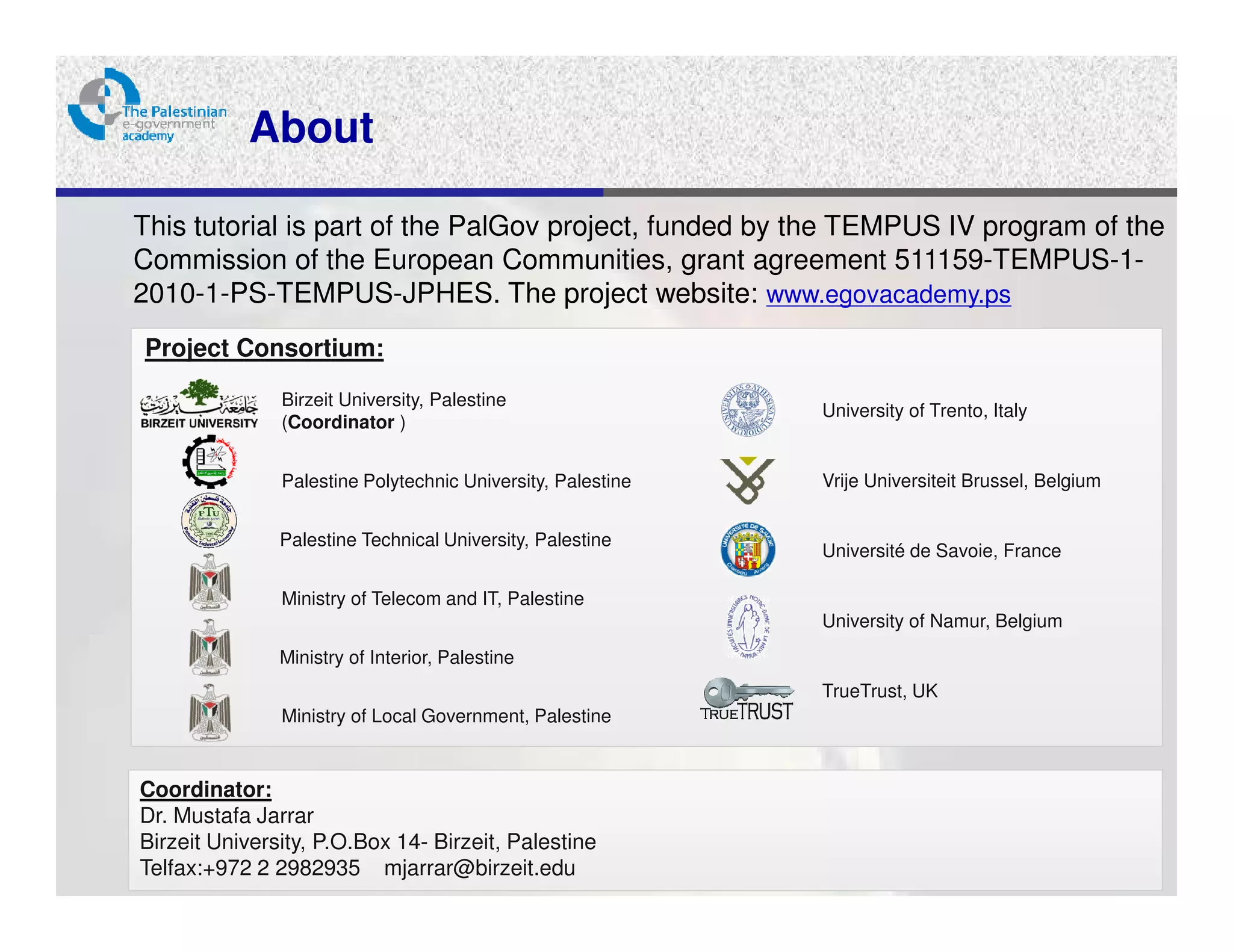 About

This tutorial is part of the PalGov project, funded by the TEMPUS IV program of the
Commission of the European Communities, grant agreement 511159-TEMPUS-1-
2010-1-PS-TEMPUS-JPHES. The project website: www.egovacademy.ps
Project Consortium:
               Birzeit University, Palestine
                                                             University of Trento, Italy
               (Coordinator )


               Palestine Polytechnic University, Palestine   Vrije Universiteit Brussel, Belgium


               Palestine Technical University, Palestine
                                                             Université de Savoie, France

               Ministry of Telecom and IT, Palestine
                                                             University of Namur, Belgium
               Ministry of Interior, Palestine
                                                             TrueTrust, UK
               Ministry of Local Government, Palestine


Coordinator:
Dr. Mustafa Jarrar
Birzeit University, P.O.Box 14- Birzeit, Palestine
Telfax:+972 2 2982935 mjarrar@birzeit.edu
 