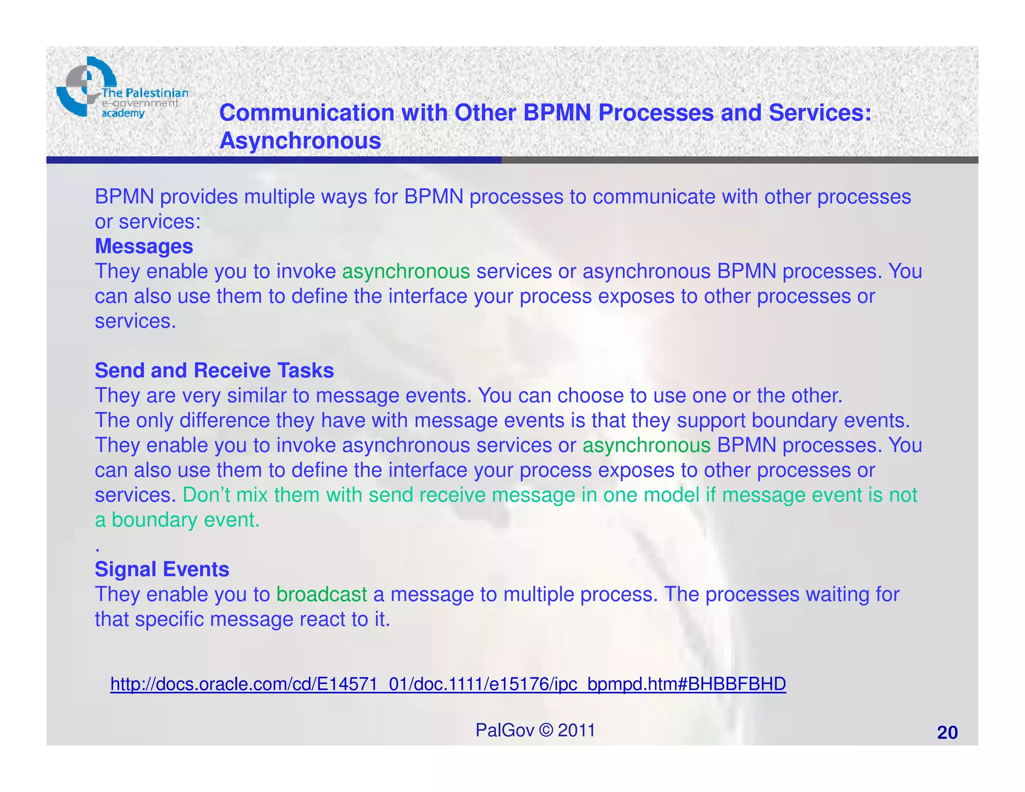 Communication with Other BPMN Processes and Services:
             Asynchronous

BPMN provides multiple ways for BPMN processes to communicate with other processes
or services:
Messages
They enable you to invoke asynchronous services or asynchronous BPMN processes. You
can also use them to define the interface your process exposes to other processes or
services.

Send and Receive Tasks
They are very similar to message events. You can choose to use one or the other.
The only difference they have with message events is that they support boundary events.
They enable you to invoke asynchronous services or asynchronous BPMN processes. You
can also use them to define the interface your process exposes to other processes or
services. Don’t mix them with send receive message in one model if message event is not
a boundary event.
.
Signal Events
They enable you to broadcast a message to multiple process. The processes waiting for
that specific message react to it.


 http://docs.oracle.com/cd/E14571_01/doc.1111/e15176/ipc_bpmpd.htm#BHBBFBHD

                                        PalGov © 2011                                     20
 