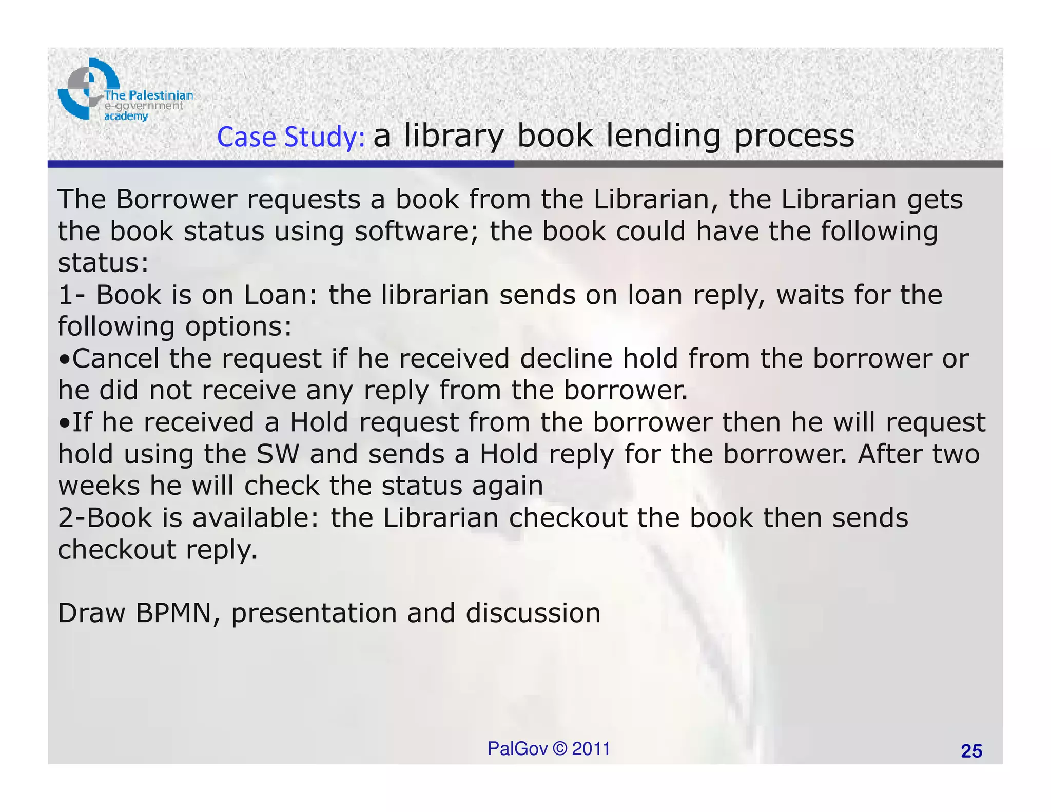 Case Study: a library book lending process
The Borrower requests a book from the Librarian, the Librarian gets
the book status using software; the book could have the following
status:
1- Book is on Loan: the librarian sends on loan reply, waits for the
following options:
•Cancel the request if he received decline hold from the borrower or
he did not receive any reply from the borrower.
•If he received a Hold request from the borrower then he will request
hold using the SW and sends a Hold reply for the borrower. After two
weeks he will check the status again
2-Book is available: the Librarian checkout the book then sends
checkout reply.

Draw BPMN, presentation and discussion



                               PalGov © 2011                       25
 