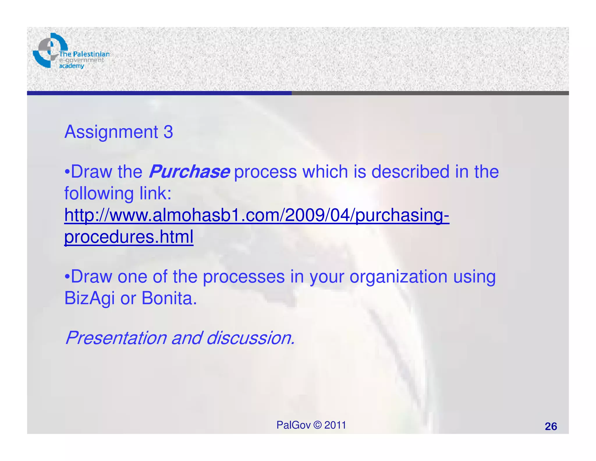 Assignment 3

•Draw the Purchase process which is described in the
following link:
http://www.almohasb1.com/2009/04/purchasing-
procedures.html

•Draw one of the processes in your organization using
BizAgi or Bonita.

Presentation and discussion.



                          PalGov © 2011                 26
 