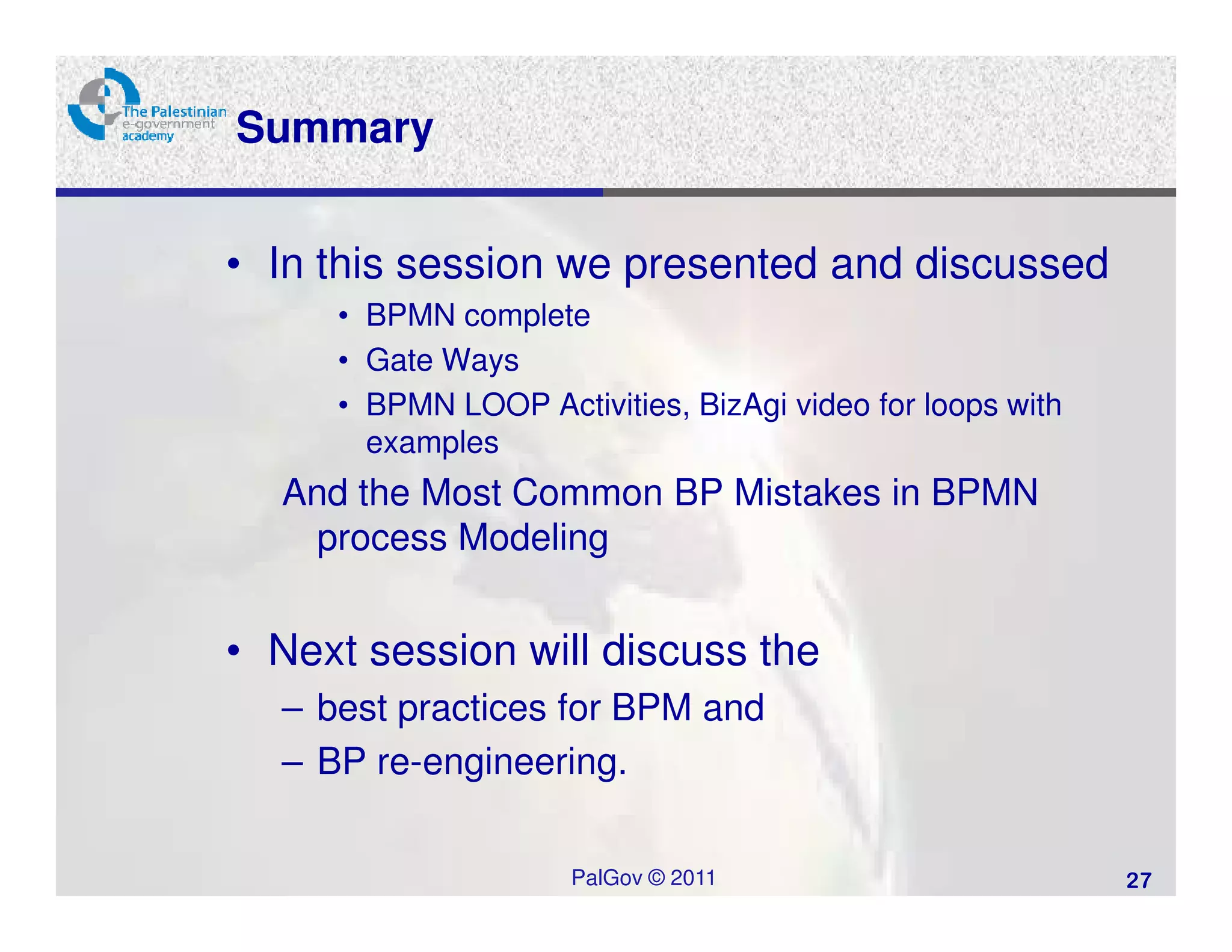 Summary


• In this session we presented and discussed
     • BPMN complete
     • Gate Ways
     • BPMN LOOP Activities, BizAgi video for loops with
       examples
  And the Most Common BP Mistakes in BPMN
   process Modeling


• Next session will discuss the
  – best practices for BPM and
  – BP re-engineering.

                     PalGov © 2011                         27
 