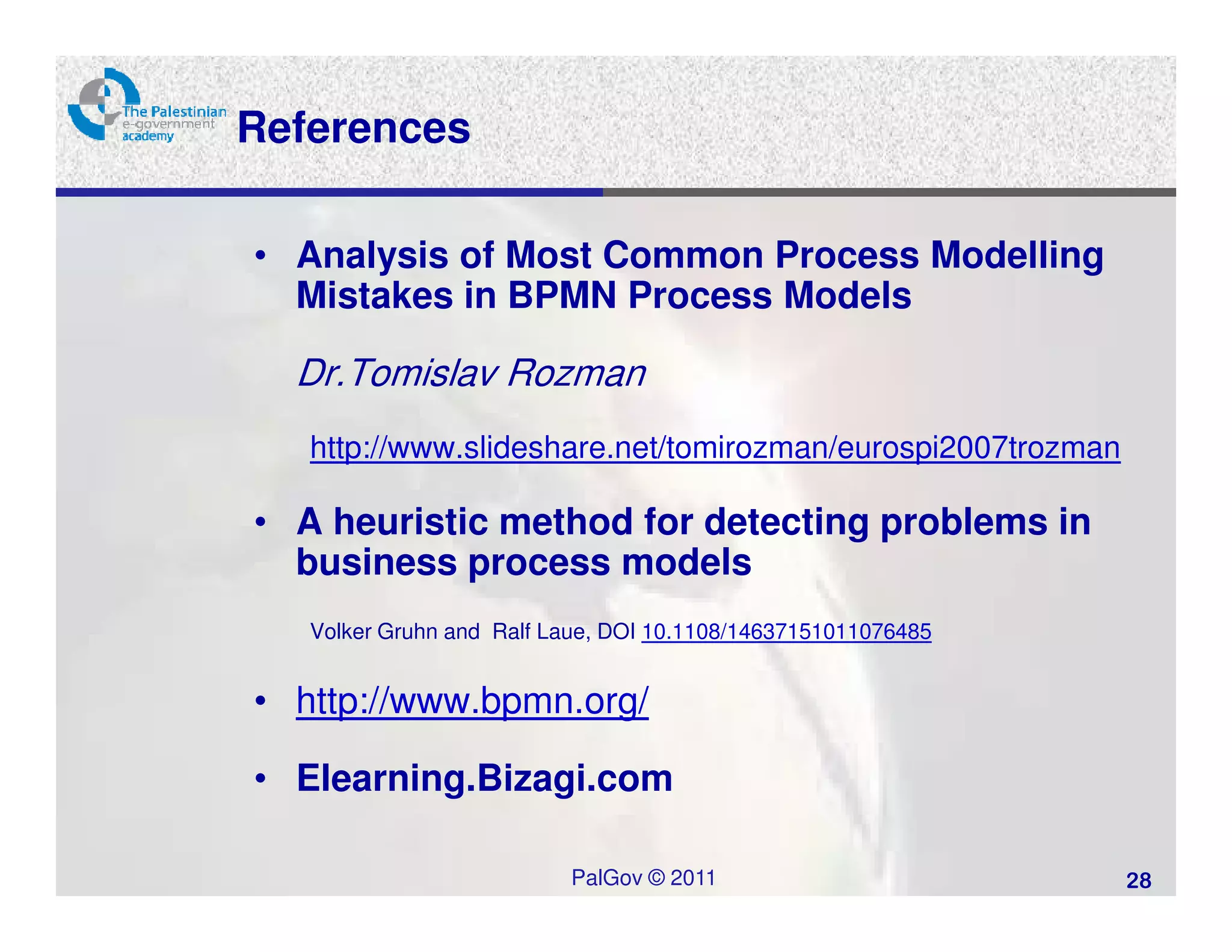 References

• Analysis of Most Common Process Modelling
  Mistakes in BPMN Process Models

  Dr.Tomislav Rozman
   http://www.slideshare.net/tomirozman/eurospi2007trozman

• A heuristic method for detecting problems in
  business process models
   Volker Gruhn and Ralf Laue, DOI 10.1108/14637151011076485


• http://www.bpmn.org/

• Elearning.Bizagi.com

                          PalGov © 2011                        28
 