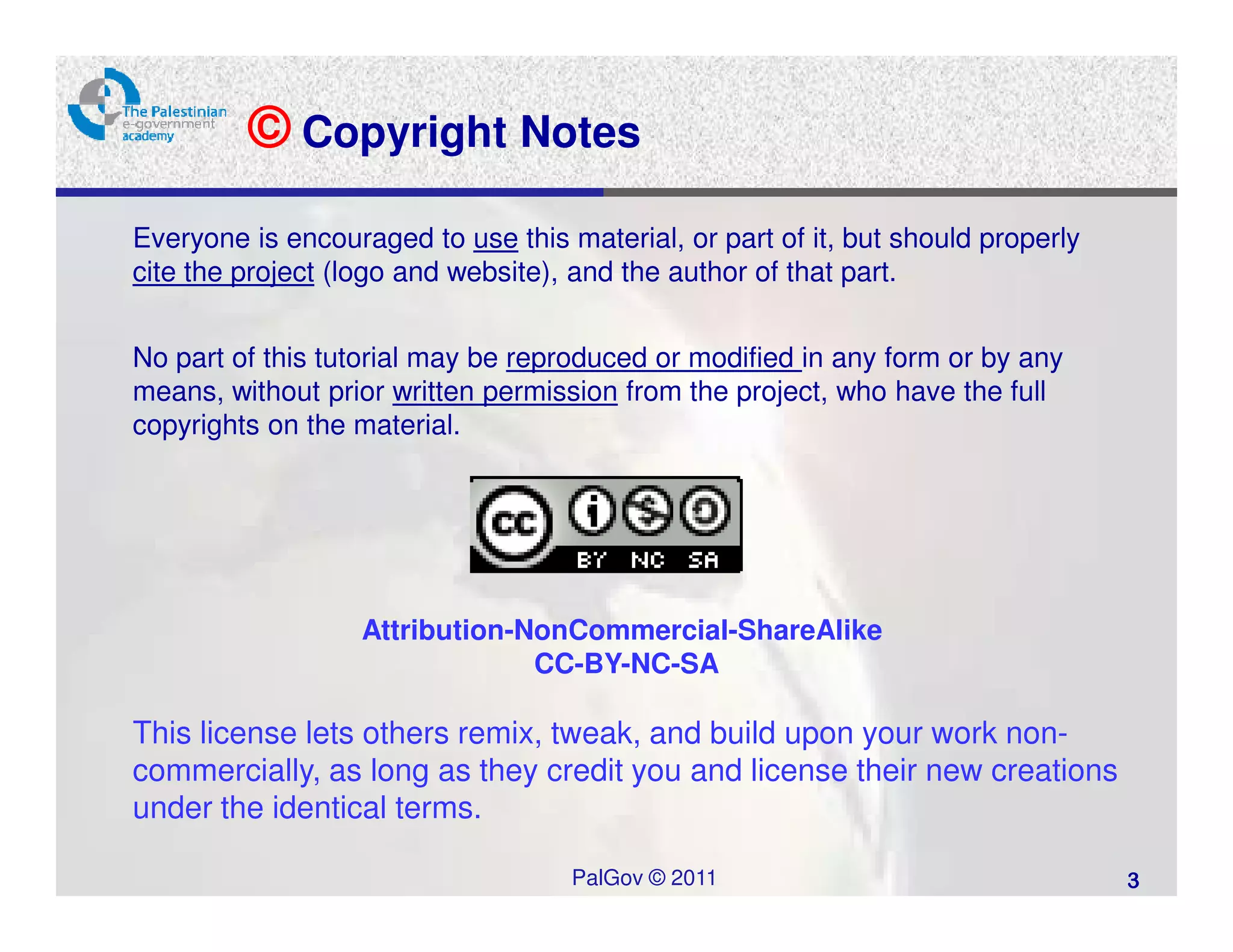 © Copyright Notes
Everyone is encouraged to use this material, or part of it, but should properly
cite the project (logo and website), and the author of that part.


No part of this tutorial may be reproduced or modified in any form or by any
means, without prior written permission from the project, who have the full
copyrights on the material.




                   Attribution-NonCommercial-ShareAlike
                                CC-BY-NC-SA

This license lets others remix, tweak, and build upon your work non-
commercially, as long as they credit you and license their new creations
under the identical terms.

                                    PalGov © 2011                                 3
 