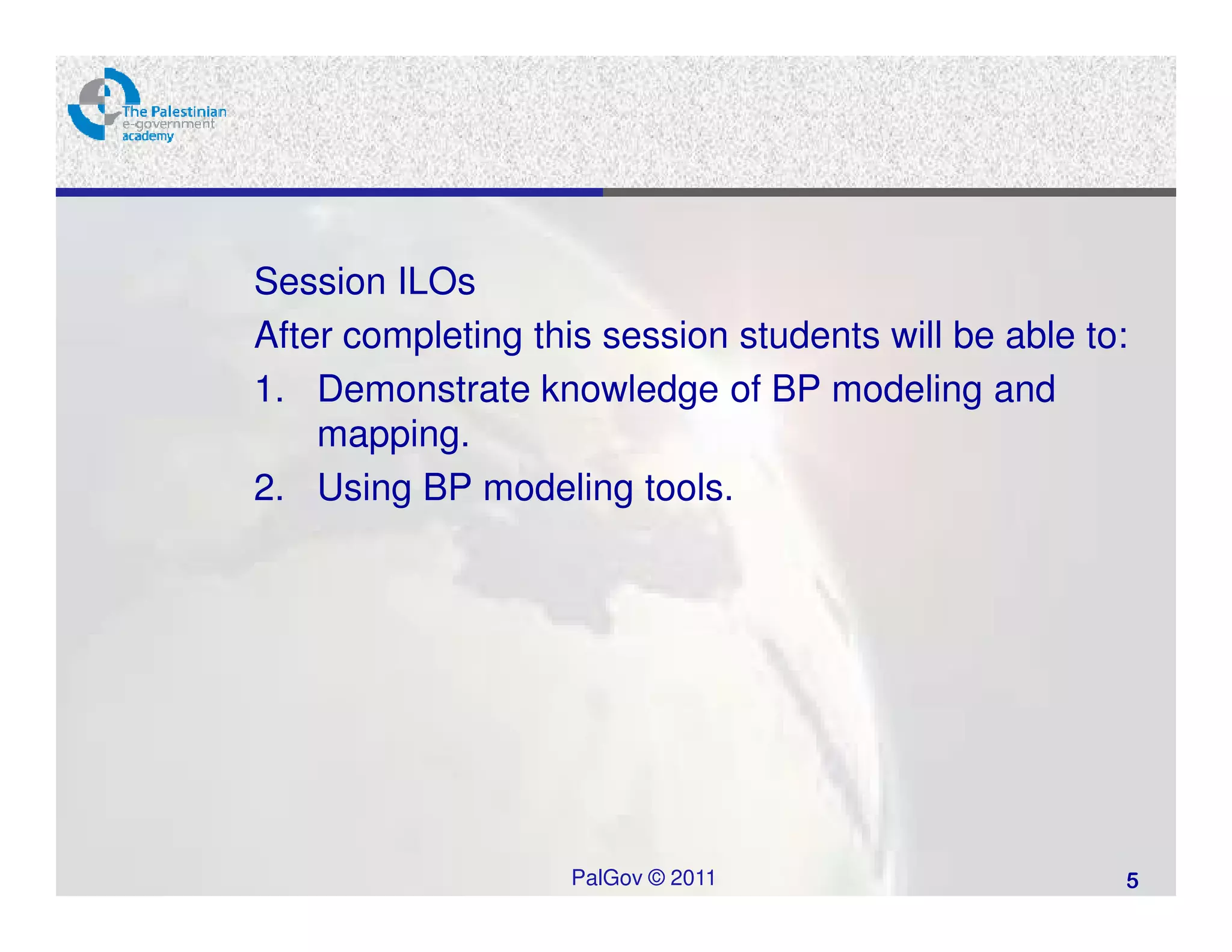 Session ILOs
After completing this session students will be able to:
1. Demonstrate knowledge of BP modeling and
    mapping.
2. Using BP modeling tools.




                   PalGov © 2011                      5
 