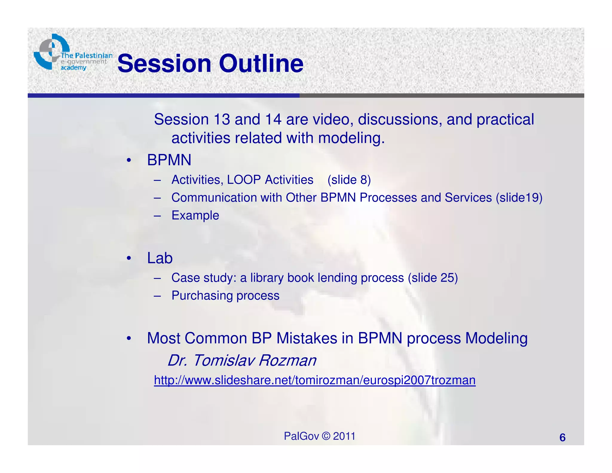 Session Outline

   Session 13 and 14 are video, discussions, and practical
     activities related with modeling.
• BPMN
   – Activities, LOOP Activities (slide 8)
   – Communication with Other BPMN Processes and Services (slide19)
   – Example


• Lab
   – Case study: a library book lending process (slide 25)
   – Purchasing process


• Most Common BP Mistakes in BPMN process Modeling
     Dr. Tomislav Rozman
   http://www.slideshare.net/tomirozman/eurospi2007trozman



                          PalGov © 2011                               6
 