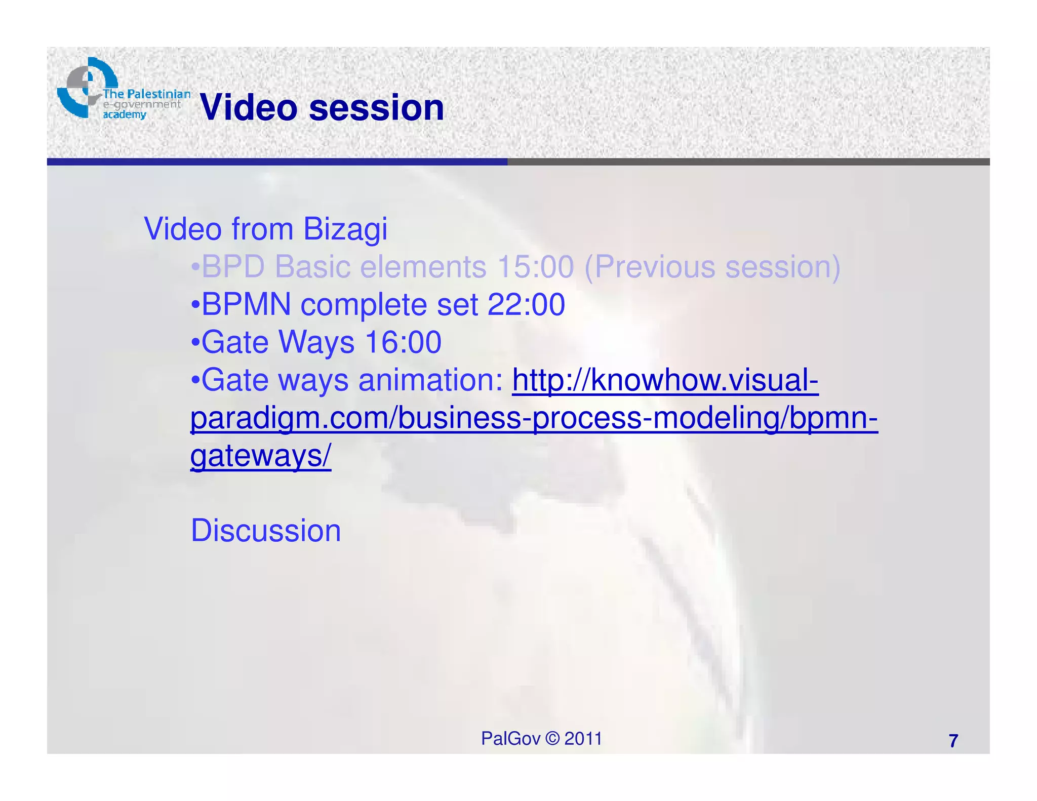 Video session


Video from Bizagi
   •BPD Basic elements 15:00 (Previous session)
   •BPMN complete set 22:00
   •Gate Ways 16:00
   •Gate ways animation: http://knowhow.visual-
   paradigm.com/business-process-modeling/bpmn-
   gateways/

   Discussion




                     PalGov © 2011                7
 
