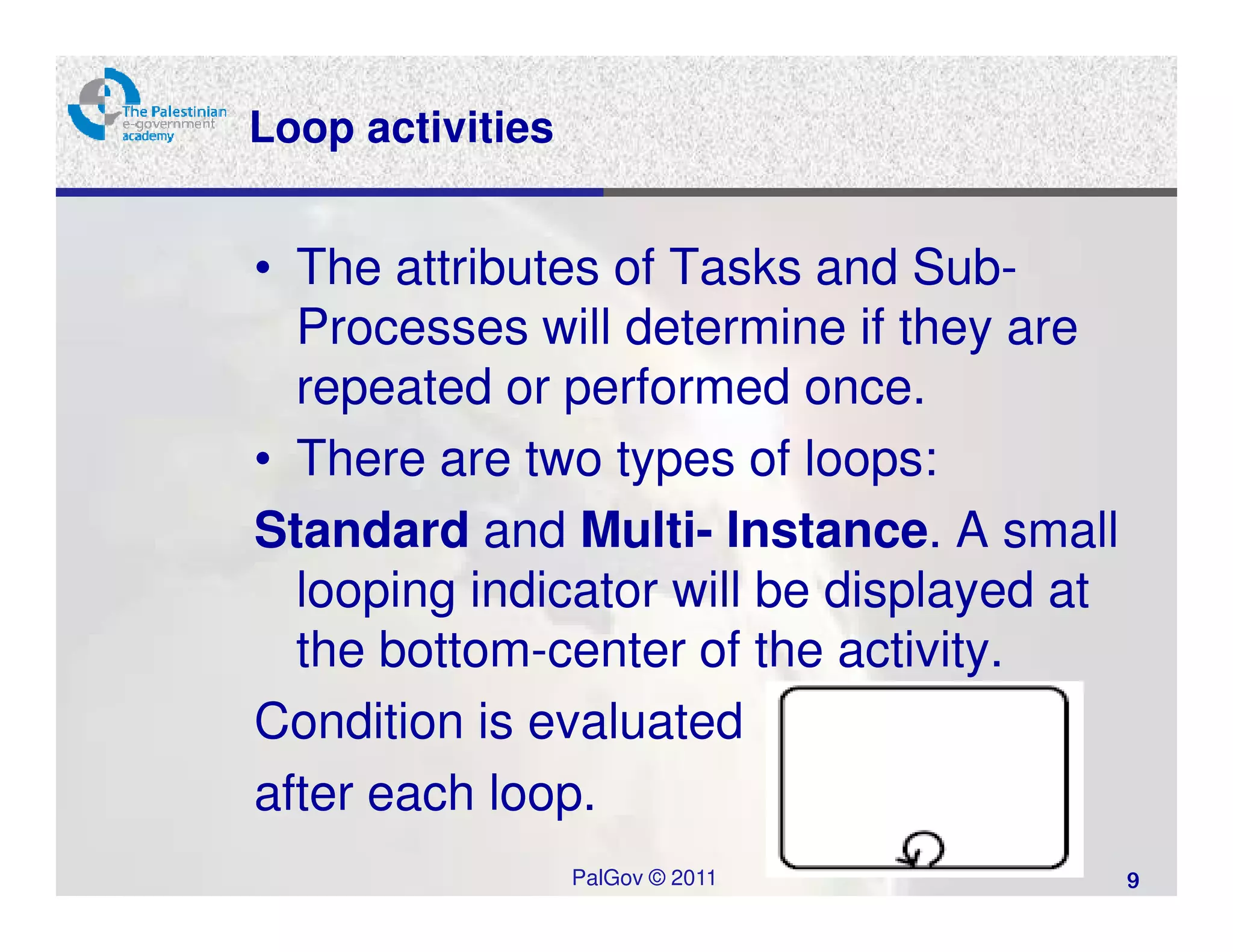 Loop activities


• The attributes of Tasks and Sub-
  Processes will determine if they are
  repeated or performed once.
• There are two types of loops:
Standard and Multi- Instance. A small
  looping indicator will be displayed at
  the bottom-center of the activity.
Condition is evaluated
after each loop.
                  PalGov © 2011            9
 