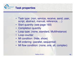 Task properties


• Task type: (non, service, receive, send, user,
  script, abstract, manual, reference, …)
• Start quantity (see page 193)
• Completion quantity
• Loop type: (none, standard, MultiInstance)
• Loop counter
• MI condition: (hide, show)
• MI ordering: (parallel, sequential)
• MI flow condition: (none, one, all, complex)


                 PalGov © 2011                 12
 