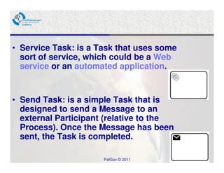 • Service Task: is a Task that uses some
  sort of service, which could be a Web
  service or an automated application.


• Send Task: is a simple Task that is
  designed to send a Message to an
  external Participant (relative to the
  Process). Once the Message has been
  sent, the Task is completed.

                      PalGov © 2011        14
 
