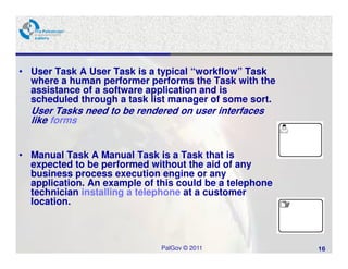 • User Task A User Task is a typical “workflow” Task
  where a human performer performs the Task with the
  assistance of a software application and is
  scheduled through a task list manager of some sort.
  User Tasks need to be rendered on user interfaces
  like forms


• Manual Task A Manual Task is a Task that is
  expected to be performed without the aid of any
  business process execution engine or any
  application. An example of this could be a telephone
  technician installing a telephone at a customer
  location.



                              PalGov © 2011              16
 