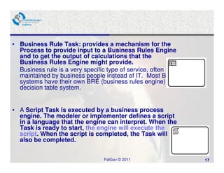 • Business Rule Task: provides a mechanism for the
  Process to provide input to a Business Rules Engine
  and to get the output of calculations that the
  Business Rules Engine might provide.
  Business rule is a very specific type of service, often
  maintained by business people instead of IT. Most BPM
  systems have their own BRE (business rules engine) or
  decision table system.


• A Script Task is executed by a business process
  engine. The modeler or implementer defines a script
  in a language that the engine can interpret. When the
  Task is ready to start, the engine will execute the
  script. When the script is completed, the Task will
  also be completed.


                               PalGov © 2011                17
 