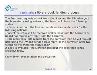 Case Study: a library book lending process
The Borrower requests a book from the Librarian, the Librarian gets
the book status using software; the book could have the following
status:
1- Book is on Loan: the librarian sends on loan reply, waits for the
following options:
•Cancel the request if he received decline hold from the borrower or
he did not receive any reply from the borrower.
•If he received a Hold request from the borrower then he will request
hold using the SW and sends a Hold reply for the borrower. After two
weeks he will check the status again
2-Book is available: the Librarian checkout the book then sends
checkout reply.

Draw BPMN, presentation and discussion



                               PalGov © 2011                       25
 